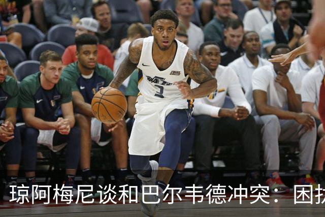 琼阿梅尼谈和巴尔韦德冲突：困扰我的是虚假报道，我们之间没问题